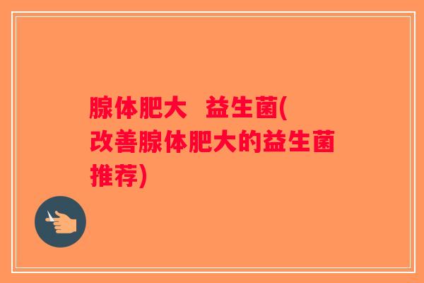腺体肥大  益生菌(改善腺体肥大的益生菌推荐)
