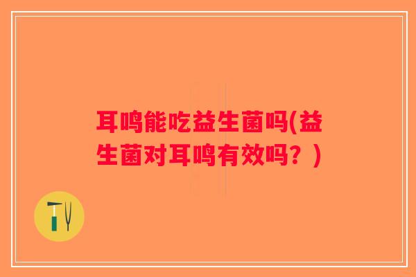 耳鸣能吃益生菌吗(益生菌对耳鸣有效吗？)