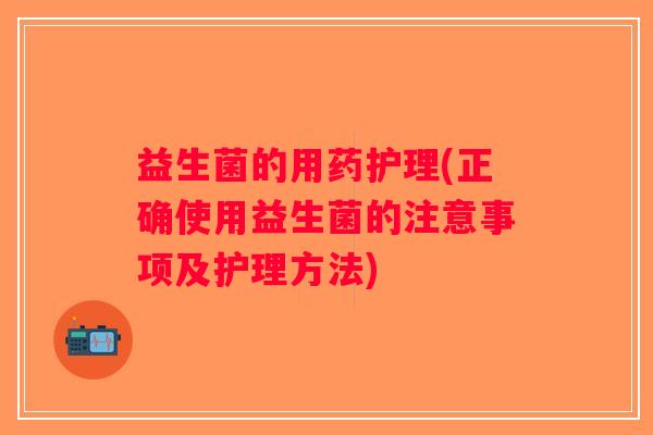 益生菌的用药护理(正确使用益生菌的注意事项及护理方法)