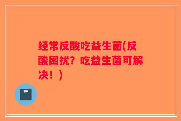 经常反酸吃益生菌(反酸困扰？吃益生菌可解决！)