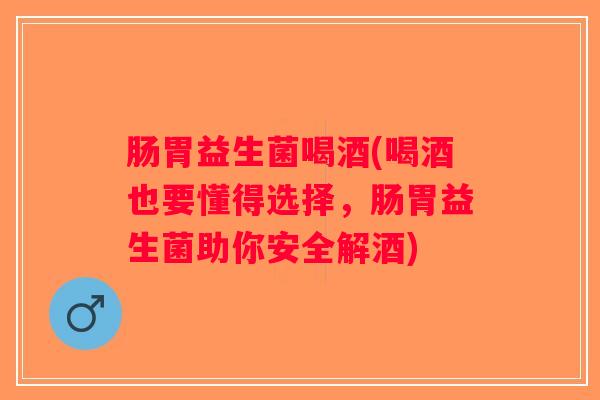 肠胃益生菌喝酒(喝酒也要懂得选择，肠胃益生菌助你安全解酒)