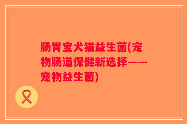 肠胃宝犬猫益生菌(宠物肠道保健新选择——宠物益生菌)