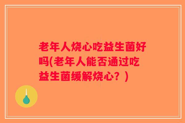 老年人烧心吃益生菌好吗(老年人能否通过吃益生菌缓解烧心？)