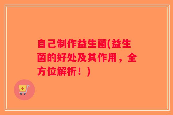 自己制作益生菌(益生菌的好处及其作用，全方位解析！)