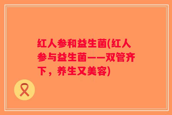 红人参和益生菌(红人参与益生菌——双管齐下，养生又美容)