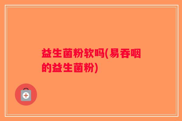 益生菌粉软吗(易吞咽的益生菌粉)