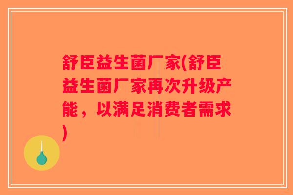 舒臣益生菌厂家(舒臣益生菌厂家再次升级产能，以满足消费者需求)