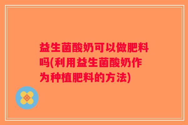 益生菌酸奶可以做肥料吗(利用益生菌酸奶作为种植肥料的方法)