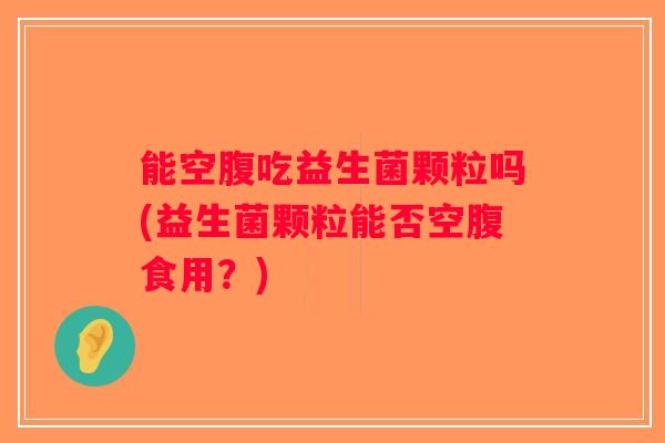能空腹吃益生菌颗粒吗(益生菌颗粒能否空腹食用？)