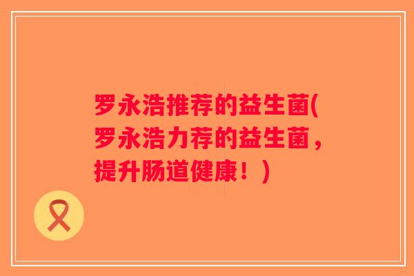 罗永浩推荐的益生菌(罗永浩力荐的益生菌，提升肠道健康！)