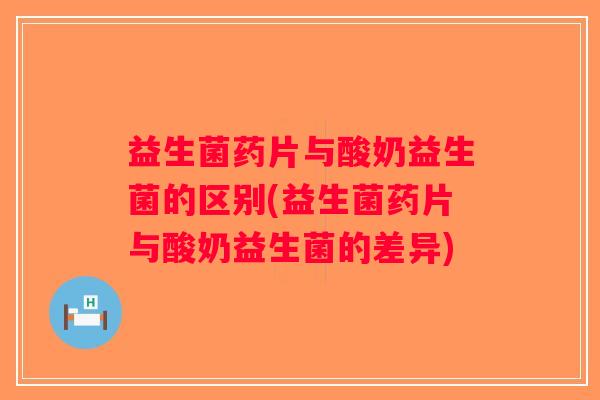 益生菌药片与酸奶益生菌的区别(益生菌药片与酸奶益生菌的差异)