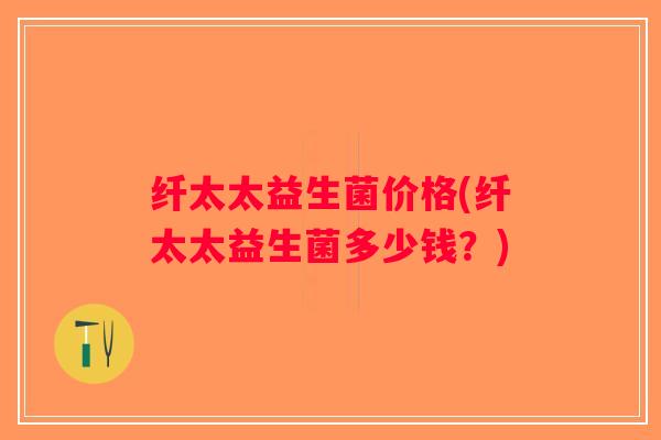 纤太太益生菌价格(纤太太益生菌多少钱？)