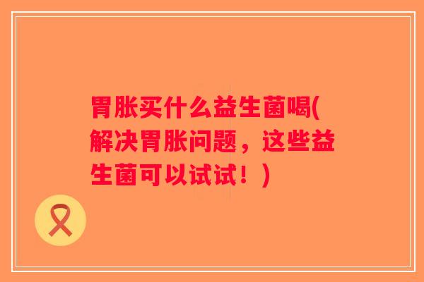 胃胀买什么益生菌喝(解决胃胀问题，这些益生菌可以试试！)