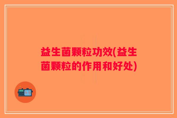 益生菌颗粒功效(益生菌颗粒的作用和好处)