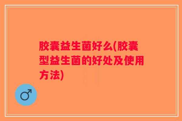 胶囊益生菌好么(胶囊型益生菌的好处及使用方法)