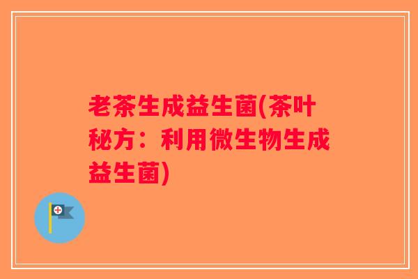 老茶生成益生菌(茶叶秘方：利用微生物生成益生菌)