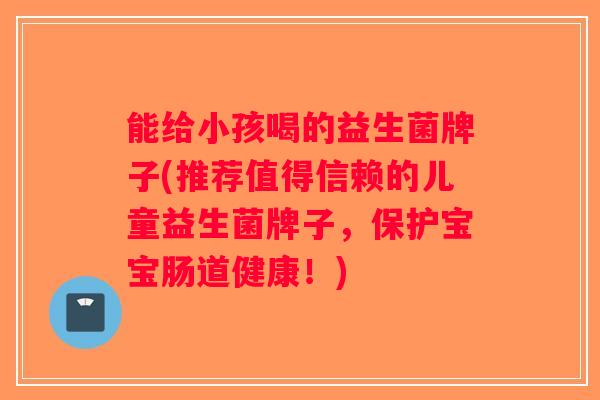能给小孩喝的益生菌牌子(推荐值得信赖的儿童益生菌牌子，保护宝宝肠道健康！)