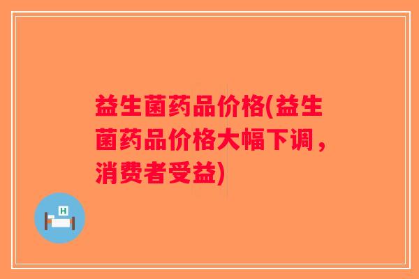 益生菌药品价格(益生菌药品价格大幅下调，消费者受益)