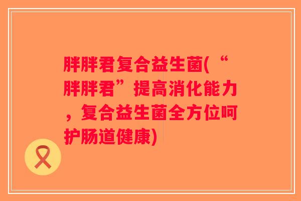 胖胖君复合益生菌(“胖胖君”提高消化能力，复合益生菌全方位呵护肠道健康)