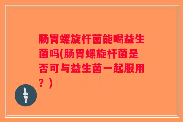 肠胃螺旋杆菌能喝益生菌吗(肠胃螺旋杆菌是否可与益生菌一起服用？)