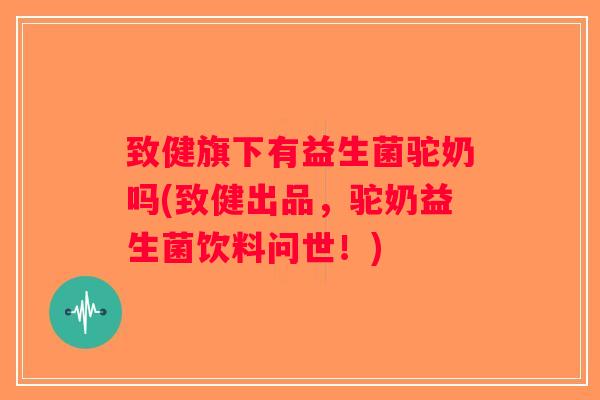 致健旗下有益生菌驼奶吗(致健出品，驼奶益生菌饮料问世！)