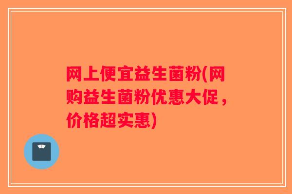网上便宜益生菌粉(网购益生菌粉优惠大促，价格超实惠)