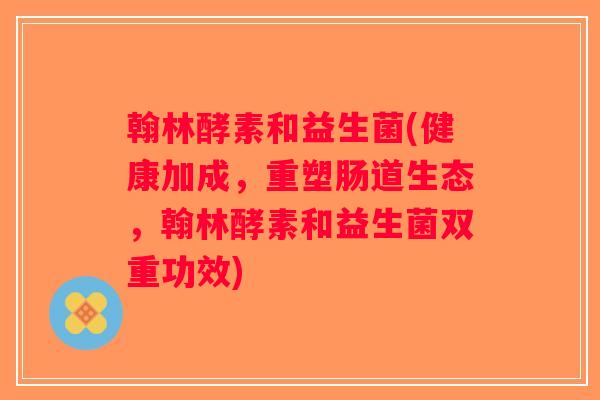 翰林酵素和益生菌(健康加成，重塑肠道生态，翰林酵素和益生菌双重功效)