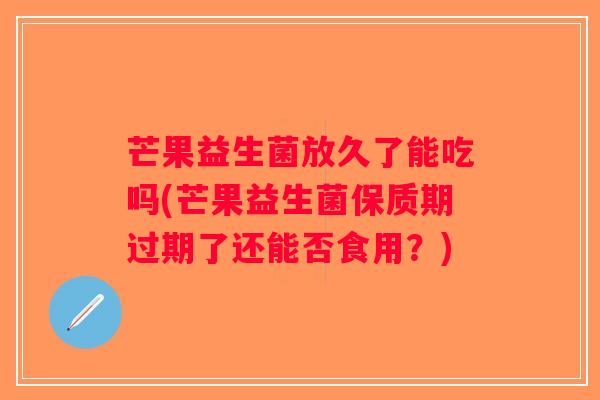 芒果益生菌放久了能吃吗(芒果益生菌保质期过期了还能否食用？)