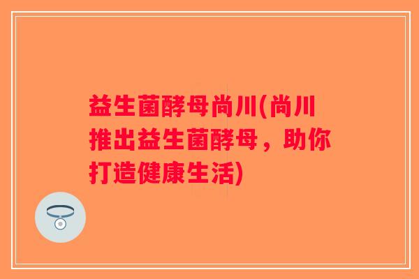 益生菌酵母尚川(尚川推出益生菌酵母，助你打造健康生活)