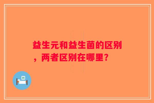益生元和益生菌的区别，两者区别在哪里？
