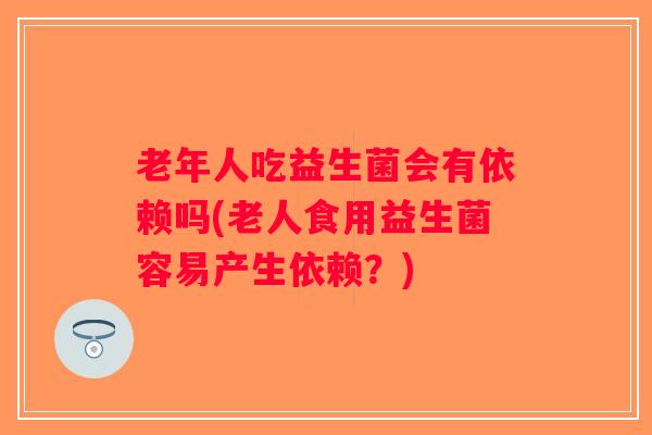 老年人吃益生菌会有依赖吗(老人食用益生菌容易产生依赖？)