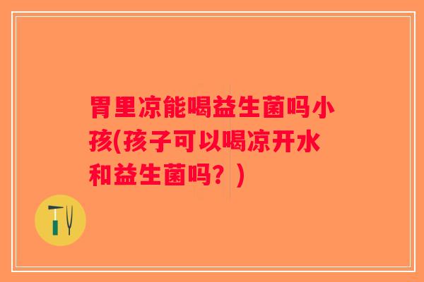 胃里凉能喝益生菌吗小孩(孩子可以喝凉开水和益生菌吗？)