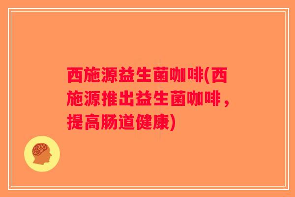 西施源益生菌咖啡(西施源推出益生菌咖啡，提高肠道健康)