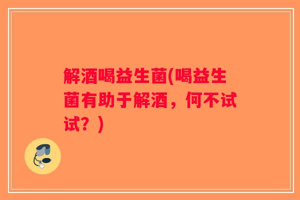 解酒喝益生菌(喝益生菌有助于解酒，何不试试？)