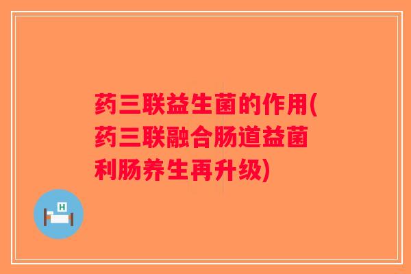 药三联益生菌的作用(药三联融合肠道益菌 利肠养生再升级)