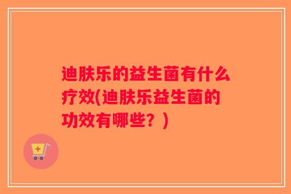 迪肤乐的益生菌有什么疗效(迪肤乐益生菌的功效有哪些？)