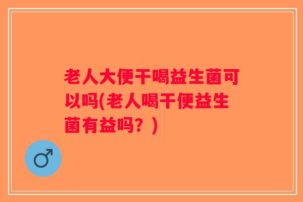 老人大便干喝益生菌可以吗(老人喝干便益生菌有益吗？)