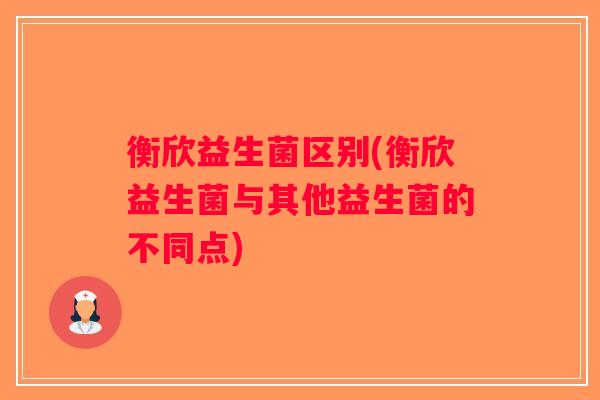 衡欣益生菌区别(衡欣益生菌与其他益生菌的不同点)
