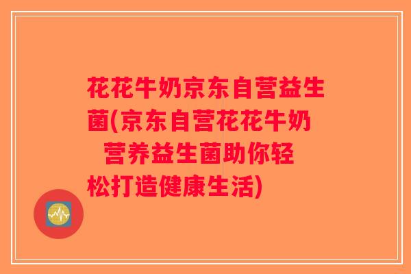 花花牛奶京东自营益生菌(京东自营花花牛奶  营养益生菌助你轻松打造健康生活)