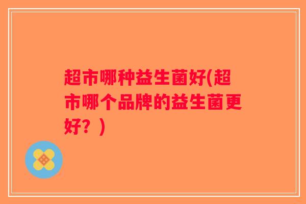 超市哪种益生菌好(超市哪个品牌的益生菌更好？)