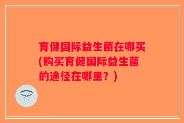 育健国际益生菌在哪买(购买育健国际益生菌的途径在哪里？)
