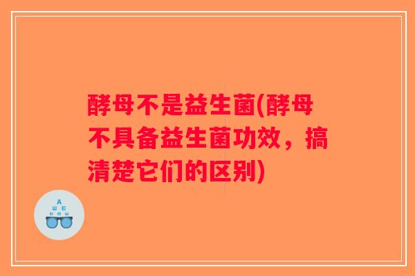 酵母不是益生菌(酵母不具备益生菌功效，搞清楚它们的区别)