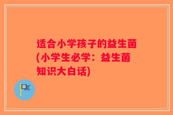 适合小学孩子的益生菌(小学生必学：益生菌知识大白话)