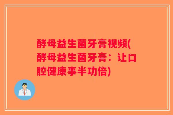 酵母益生菌牙膏视频(酵母益生菌牙膏：让口腔健康事半功倍)