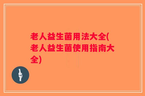 老人益生菌用法大全(老人益生菌使用指南大全)