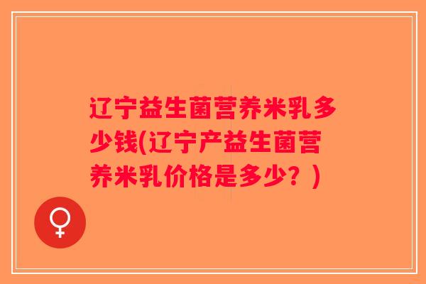 辽宁益生菌营养米乳多少钱(辽宁产益生菌营养米乳价格是多少？)