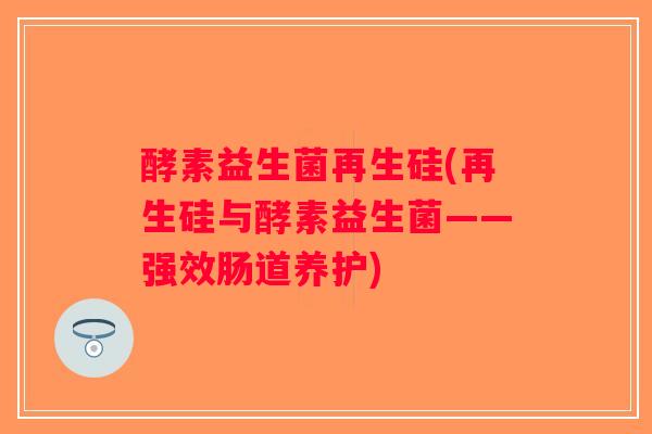 酵素益生菌再生硅(再生硅与酵素益生菌——强效肠道养护)