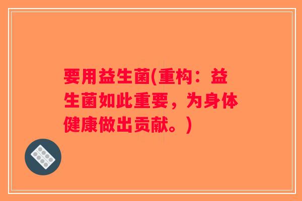 要用益生菌(重构：益生菌如此重要，为身体健康做出贡献。)