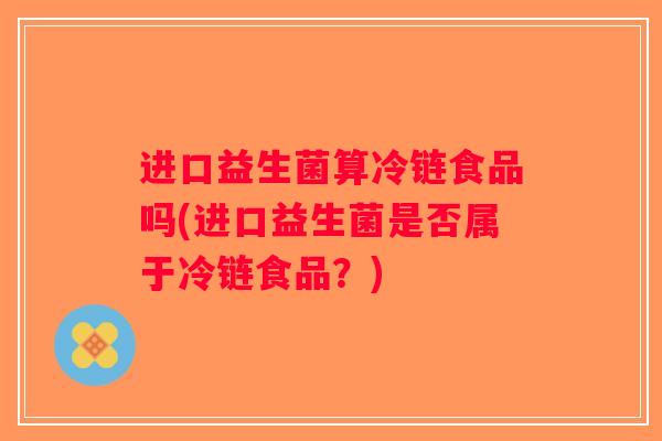 进口益生菌算冷链食品吗(进口益生菌是否属于冷链食品？)