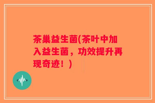 茶巢益生菌(茶叶中加入益生菌，功效提升再现奇迹！)